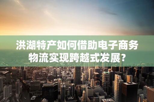 洪湖特产如何借助电子商务物流实现跨越式发展？