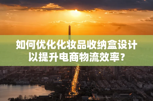 如何优化化妆品收纳盒设计以提升电商物流效率？