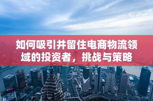 如何吸引并留住电商物流领域的投资者，挑战与策略