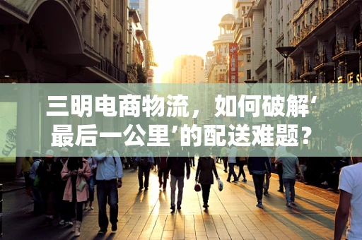 三明电商物流，如何破解‘最后一公里’的配送难题？