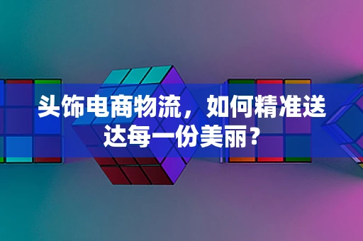 头饰电商物流，如何精准送达每一份美丽？