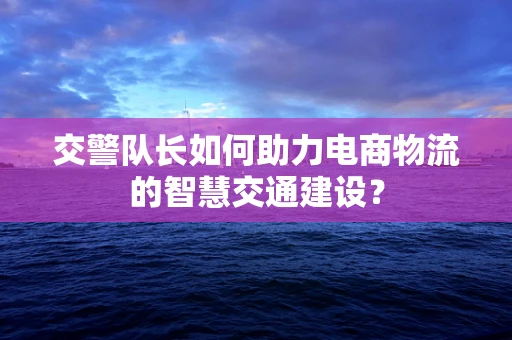 交警队长如何助力电商物流的智慧交通建设？