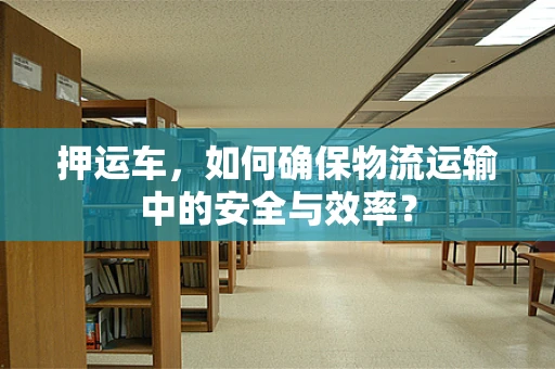 押运车，如何确保物流运输中的安全与效率？