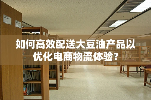 如何高效配送大豆油产品以优化电商物流体验？