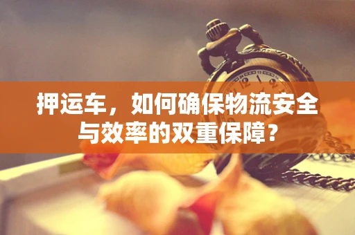 押运车，如何确保物流安全与效率的双重保障？