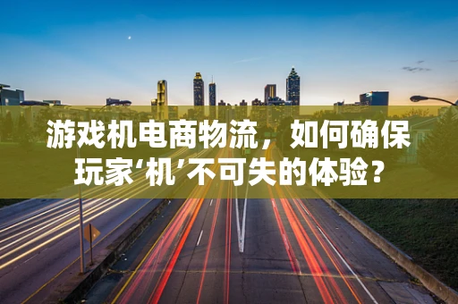 游戏机电商物流，如何确保玩家‘机’不可失的体验？