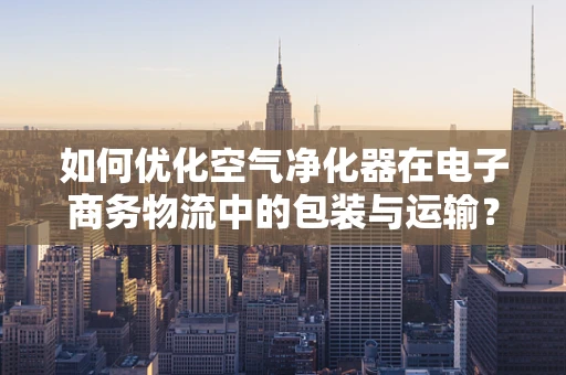 如何优化空气净化器在电子商务物流中的包装与运输？