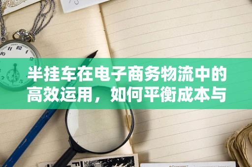 半挂车在电子商务物流中的高效运用，如何平衡成本与效率？