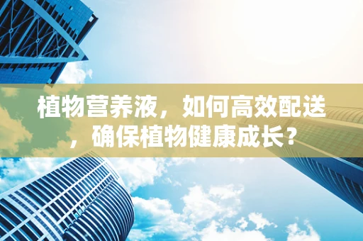 植物营养液，如何高效配送，确保植物健康成长？