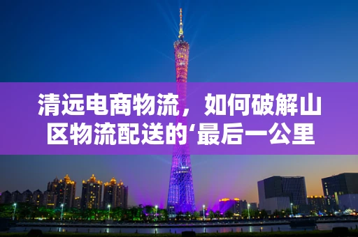 清远电商物流，如何破解山区物流配送的‘最后一公里’难题？