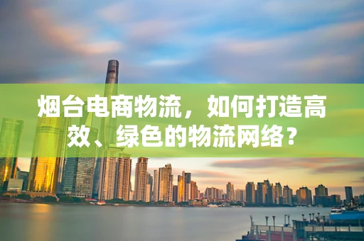 烟台电商物流，如何打造高效、绿色的物流网络？