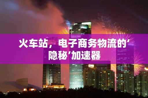 火车站，电子商务物流的‘隐秘’加速器