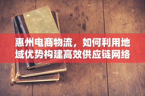 惠州电商物流，如何利用地域优势构建高效供应链网络？