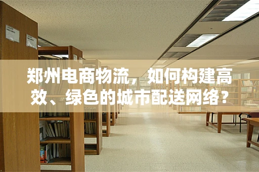 郑州电商物流，如何构建高效、绿色的城市配送网络？