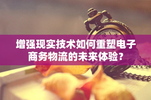 增强现实技术如何重塑电子商务物流的未来体验？