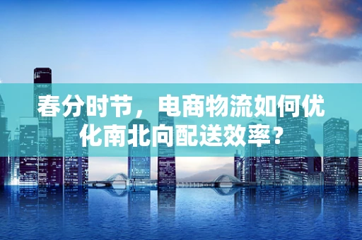 春分时节，电商物流如何优化南北向配送效率？