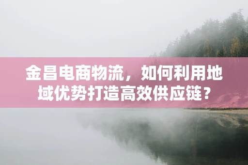 金昌电商物流，如何利用地域优势打造高效供应链？