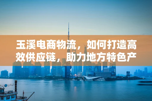 玉溪电商物流，如何打造高效供应链，助力地方特色产品‘出山’？