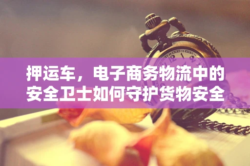 押运车，电子商务物流中的安全卫士如何守护货物安全？