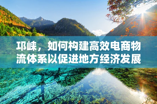 邛崃，如何构建高效电商物流体系以促进地方经济发展？