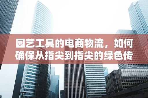 园艺工具的电商物流，如何确保从指尖到指尖的绿色传递？