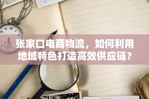 张家口电商物流，如何利用地域特色打造高效供应链？
