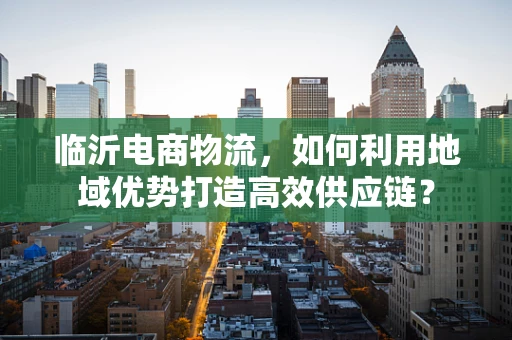 临沂电商物流，如何利用地域优势打造高效供应链？