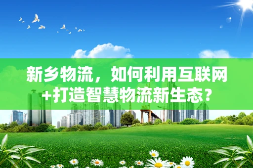 新乡物流，如何利用互联网+打造智慧物流新生态？