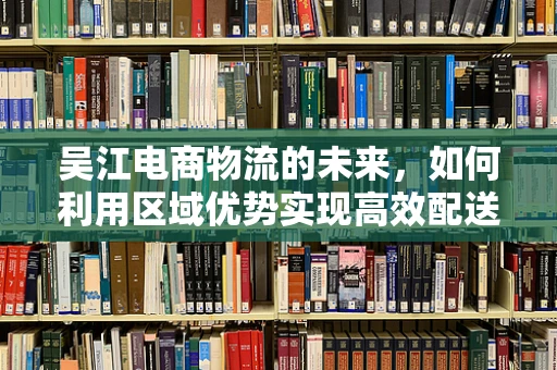 吴江电商物流的未来，如何利用区域优势实现高效配送？