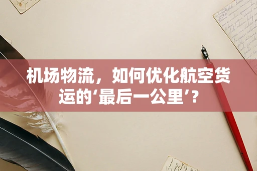 机场物流，如何优化航空货运的‘最后一公里’？