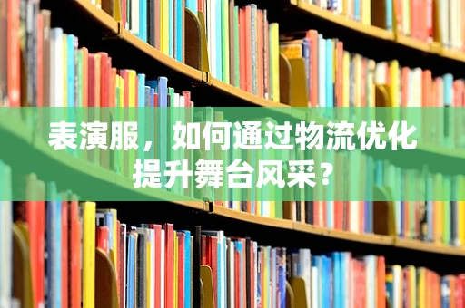 表演服，如何通过物流优化提升舞台风采？