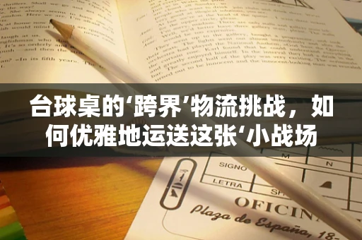 台球桌的‘跨界’物流挑战，如何优雅地运送这张‘小战场’？