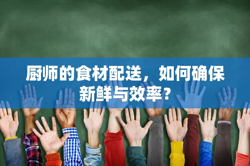 厨师的食材配送，如何确保新鲜与效率？