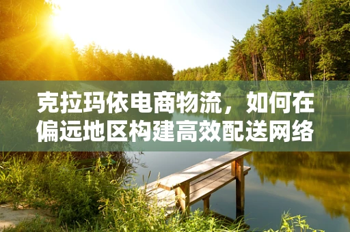 克拉玛依电商物流，如何在偏远地区构建高效配送网络？