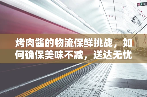 烤肉酱的物流保鲜挑战，如何确保美味不减，送达无忧？