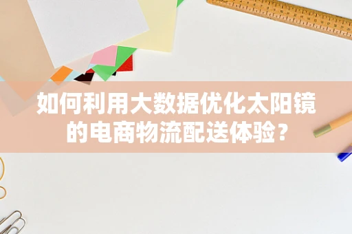 如何利用大数据优化太阳镜的电商物流配送体验？