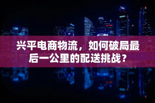 兴平电商物流，如何破局最后一公里的配送挑战？