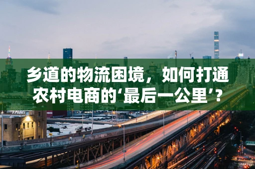 乡道的物流困境，如何打通农村电商的‘最后一公里’？