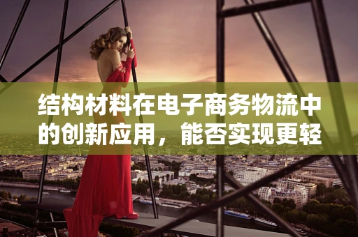结构材料在电子商务物流中的创新应用，能否实现更轻、更强的包装解决方案？