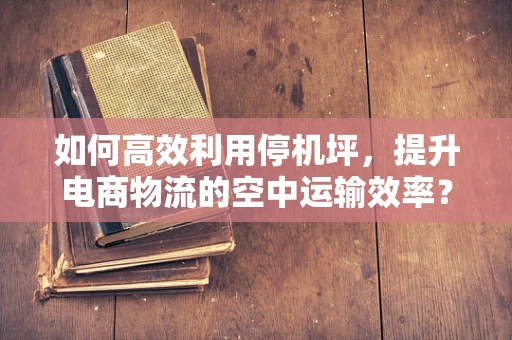 如何高效利用停机坪，提升电商物流的空中运输效率？