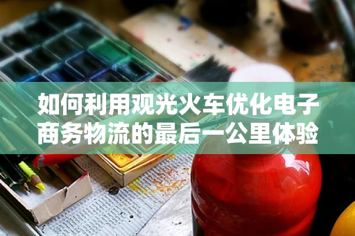 如何利用观光火车优化电子商务物流的最后一公里体验？