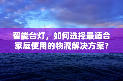 智能台灯，如何选择最适合家庭使用的物流解决方案？