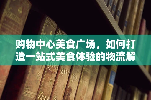 购物中心美食广场，如何打造一站式美食体验的物流解决方案？