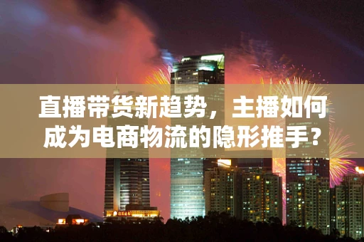 直播带货新趋势，主播如何成为电商物流的隐形推手？