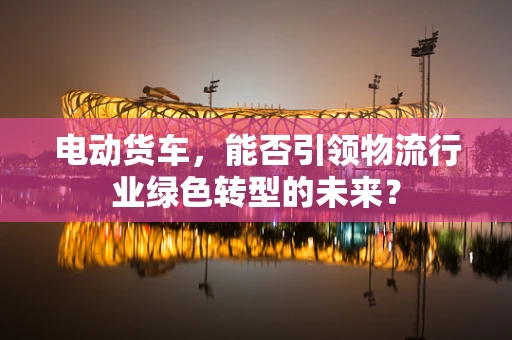 电动货车，能否引领物流行业绿色转型的未来？