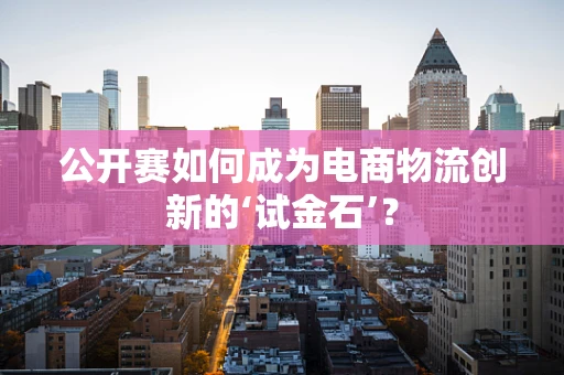 公开赛如何成为电商物流创新的‘试金石’？