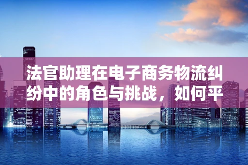 法官助理在电子商务物流纠纷中的角色与挑战，如何平衡法律与技术的天平？