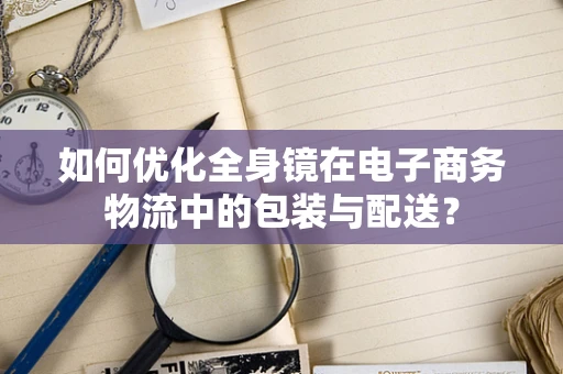 如何优化全身镜在电子商务物流中的包装与配送？