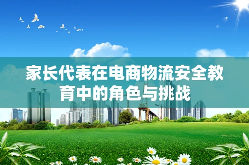 家长代表在电商物流安全教育中的角色与挑战
