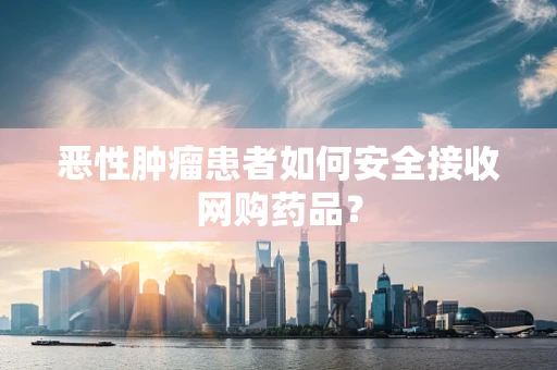 恶性肿瘤患者如何安全接收网购药品？